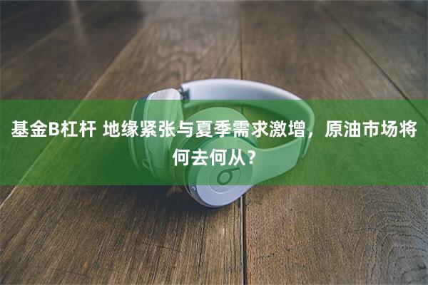 基金B杠杆 地缘紧张与夏季需求激增，原油市场将何去何从？