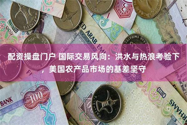 配资操盘门户 国际交易风向：洪水与热浪考验下，美国农产品市场的基差坚守