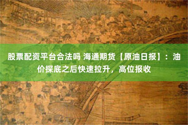 股票配资平台合法吗 海通期货【原油日报】：油价探底之后快速拉升，高位报收