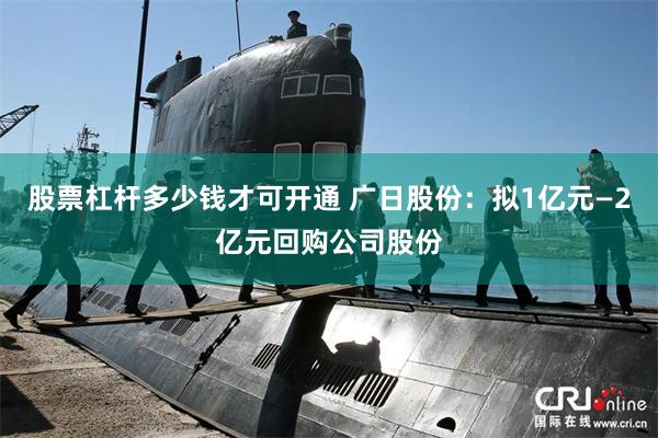 股票杠杆多少钱才可开通 广日股份:拟1亿元—2亿元回购公司股份