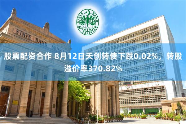 股票配资合作 8月12日天创转债下跌0.02%，转股溢价率370.82%