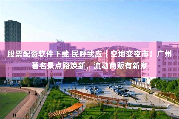 股票配资软件下载 民呼我应｜空地变夜市！广州著名景点路焕新，流动商贩有新家