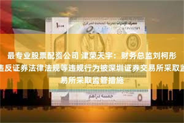 最专业股票配资公司 津荣天宇：财务总监刘柯彤因涉嫌违反证券法律法规等违规行为被深圳证券交易所采取监管措施
