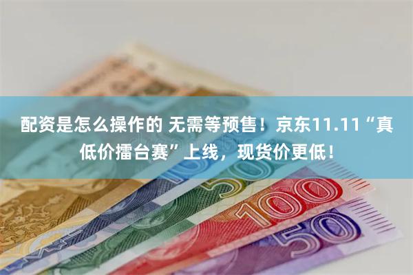 配资是怎么操作的 无需等预售！京东11.11“真低价擂台赛”上线，现货价更低！