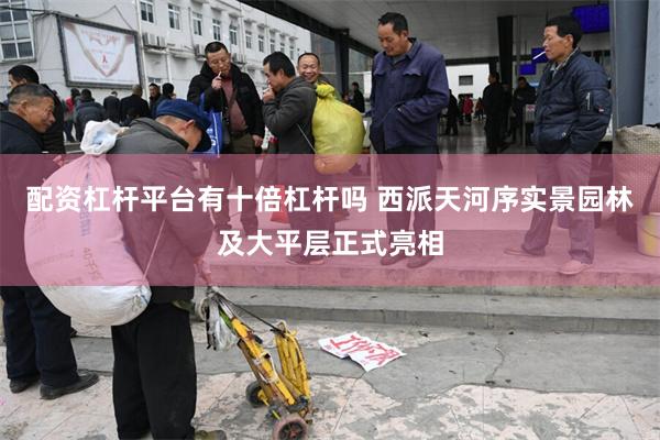 配资杠杆平台有十倍杠杆吗 西派天河序实景园林及大平层正式亮相