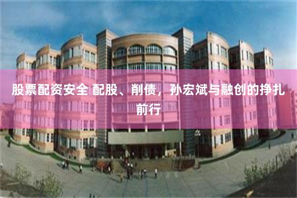股票配资安全 配股、削债，孙宏斌与融创的挣扎前行