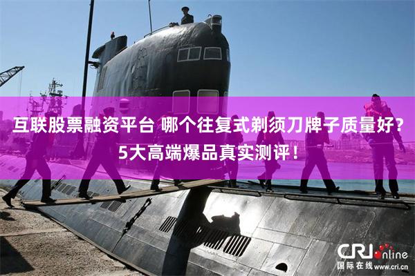 互联股票融资平台 哪个往复式剃须刀牌子质量好？5大高端爆品真实测评！
