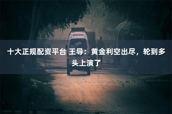 十大正规配资平台 王导:黄金利空出尽,轮到多头上演了