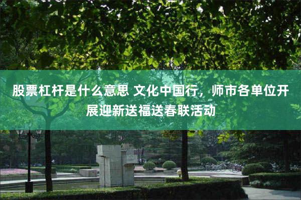 股票杠杆是什么意思 文化中国行，师市各单位开展迎新送福送春联活动