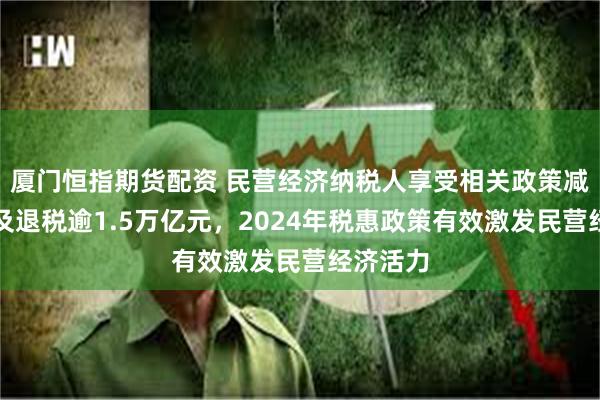 厦门恒指期货配资 民营经济纳税人享受相关政策减税降费及退税逾1.5万亿元，2024年税惠政策有效激发