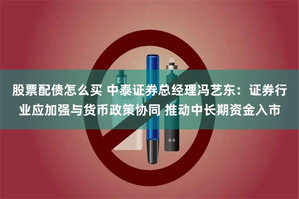股票配债怎么买 中泰证券总经理冯艺东：证券行业应加强与货币政策协同 推动中长期资金入市