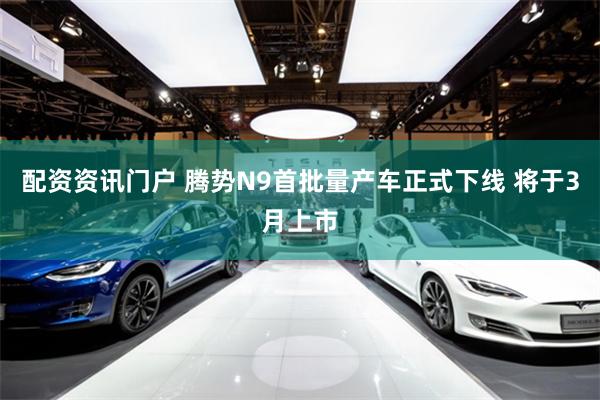 配资资讯门户 腾势N9首批量产车正式下线 将于3月上市