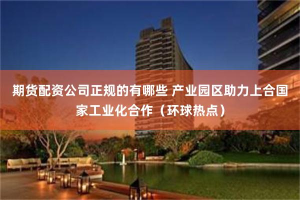 期货配资公司正规的有哪些 产业园区助力上合国家工业化合作（环球热点）