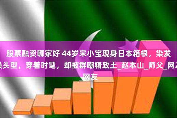 股票融资哪家好 44岁宋小宝现身日本箱根，染发换头型，穿着时髦，却被群嘲精致土_赵本山_师父_网友