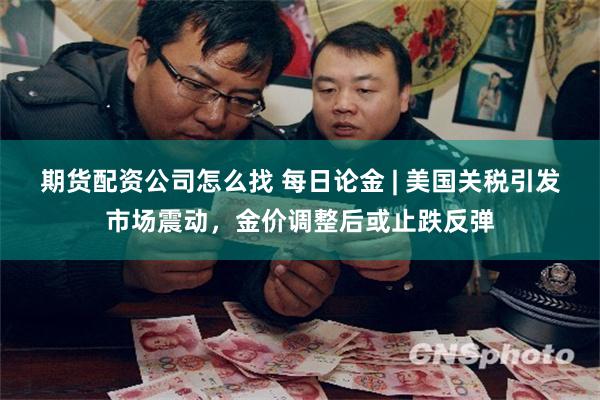 期货配资公司怎么找 每日论金 | 美国关税引发市场震动，金价调整后或止跌反弹