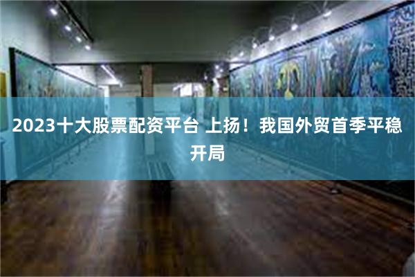 2023十大股票配资平台 上扬！我国外贸首季平稳开局