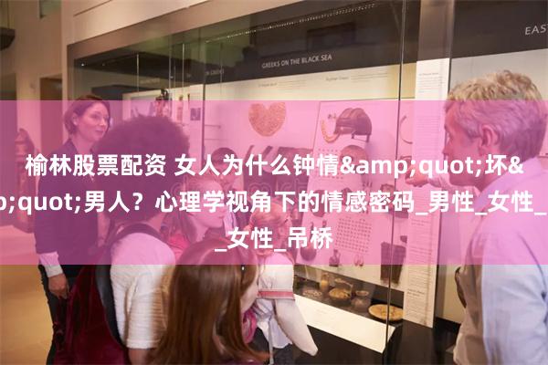 榆林股票配资 女人为什么钟情&quot;坏&quot;男人？心理学视角下的情感密码_