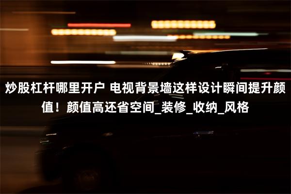 炒股杠杆哪里开户 电视背景墙这样设计瞬间提升颜值！颜值高还省空间_装修_收纳_风格