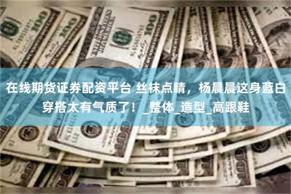 在线期货证券配资平台 丝袜点睛,杨晨晨这身蓝白穿搭太有气质了!_整体_造型_高跟鞋