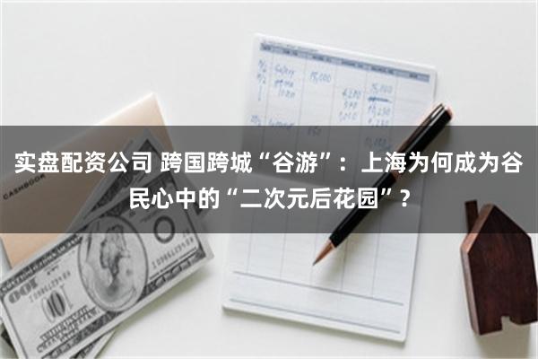 实盘配资公司 跨国跨城“谷游”：上海为何成为谷民心中的“二次元后花园”？