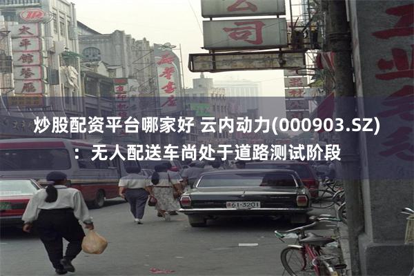 炒股配资平台哪家好 云内动力(000903.SZ):无人配送车尚处于道路测试阶段