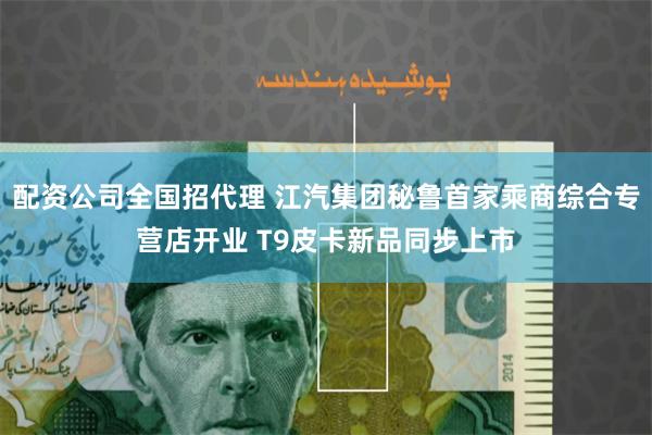 配资公司全国招代理 江汽集团秘鲁首家乘商综合专营店开业 T9皮卡新品同步上市