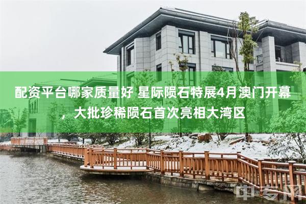 配资平台哪家质量好 星际陨石特展4月澳门开幕，大批珍稀陨石首次亮相大湾区
