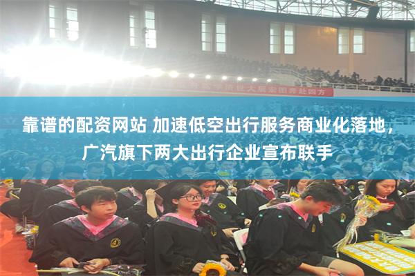 靠谱的配资网站 加速低空出行服务商业化落地，广汽旗下两大出行企业宣布联手