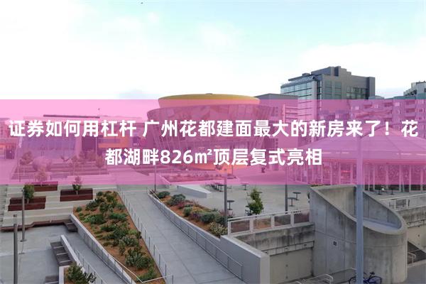 证券如何用杠杆 广州花都建面最大的新房来了!花都湖畔826㎡顶层复式亮相