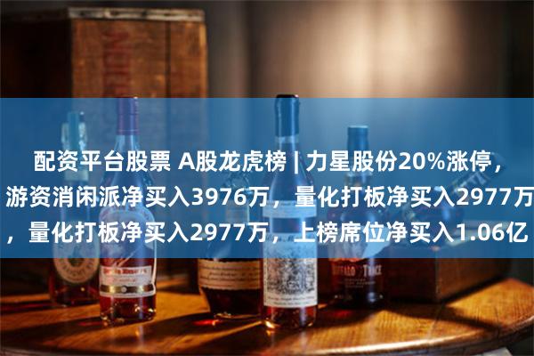 配资平台股票 A股龙虎榜 | 力星股份20%涨停,一机构净买入2599万,游资消闲派净买入3976万,量化打板净买入2977万,上榜席位净买入1.06亿