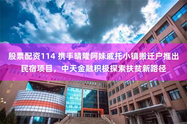 股票配资114 携手晴隆阿妹戚托小镇搬迁户推出民宿项目，中天金融积极探索扶贫新路径