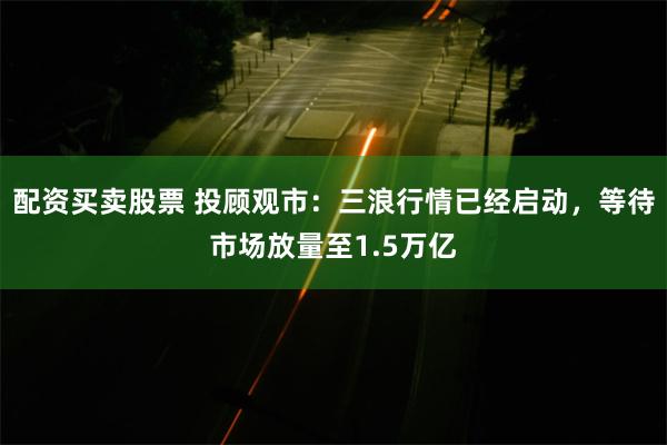 配资买卖股票 投顾观市：三浪行情已经启动，等待市场放量至1.5万亿