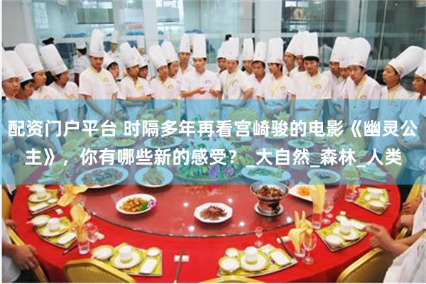 配资门户平台 时隔多年再看宫崎骏的电影《幽灵公主》，你有哪些新的感受？_大自然_森林_人类