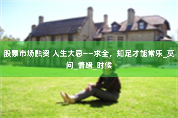 股票市场融资 人生大忌——求全，知足才能常乐_莫问_情绪_时候
