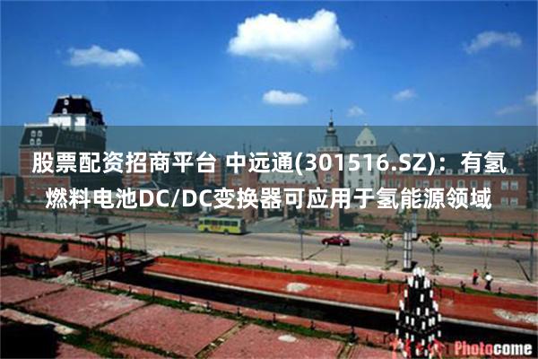 股票配资招商平台 中远通(301516.SZ)：有氢燃料电池DC/DC变换器可应用于氢能源领域