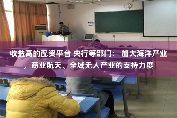 收益高的配资平台 央行等部门: 加大海洋产业,商业航天、全域无人产业的支持力度
