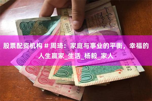 股票配资机构 # 周琦：家庭与事业的平衡，幸福的人生赢家_生活_杨毅_家人