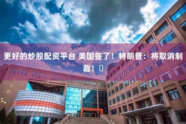 更好的炒股配资平台 美国签了!特朗普:将取消制裁!