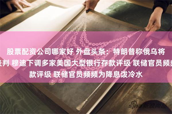 股票配资公司哪家好 外盘头条：特朗普称俄乌将立即展开停火谈判 穆迪下调多家美国大型银行存款评级 联储