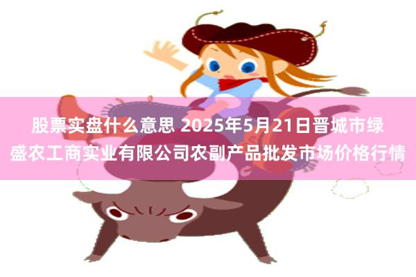 股票实盘什么意思 2025年5月21日晋城市绿盛农工商实业有限公司农副产品批发市场价格行情