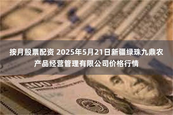 按月股票配资 2025年5月21日新疆绿珠九鼎农产品经营管理有限公司价格行情