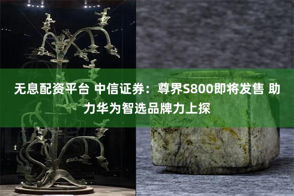 无息配资平台 中信证券：尊界S800即将发售 助力华为智选品牌力上探