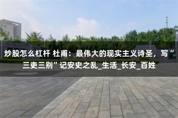 炒股怎么杠杆 杜甫：最伟大的现实主义诗圣，写“三吏三别”记安史之乱_生活_长安_百姓