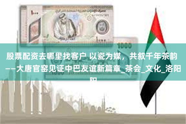 股票配资去哪里找客户 以瓷为媒,共叙千年茶韵 ——大唐官窑见证中巴友谊新篇章_茶会_文化_洛阳