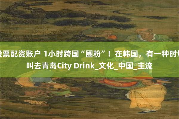 股票配资账户 1小时跨国“圈粉”！在韩国，有一种时髦叫去青岛City Drink_文化_中国_主流