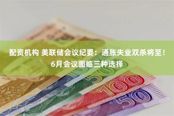 配资机构 美联储会议纪要：通胀失业双杀将至！6月会议面临三种选择