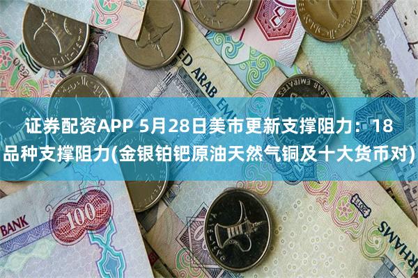 证券配资APP 5月28日美市更新支撑阻力：18品种支撑阻力(金银铂钯原油天然气铜及十大货币对)