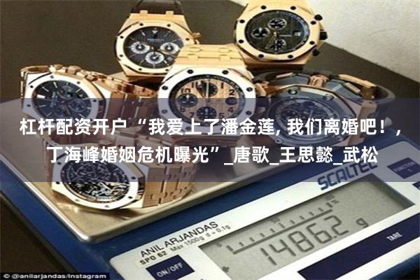 杠杆配资开户 “我爱上了潘金莲, 我们离婚吧！, 丁海峰婚姻危机曝光”_唐歌_王思懿_武松