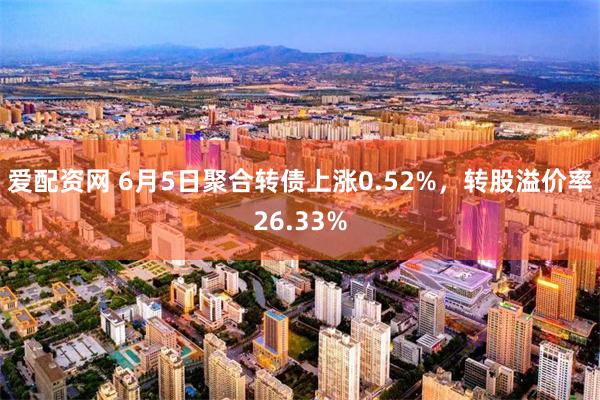爱配资网 6月5日聚合转债上涨0.52%，转股溢价率26.33%