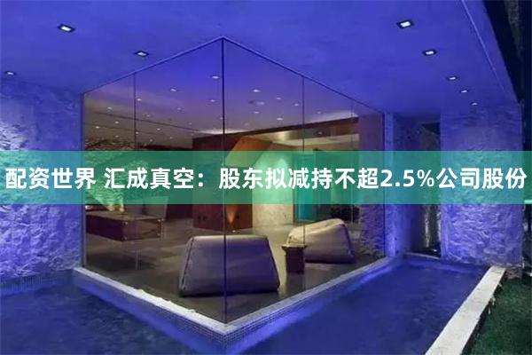 配资世界 汇成真空：股东拟减持不超2.5%公司股份